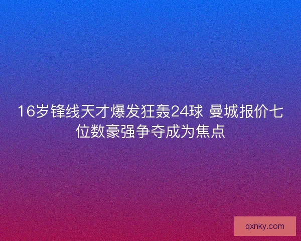 16岁锋线天才爆发狂轰24球 曼城报价七位数豪强争夺成为焦点