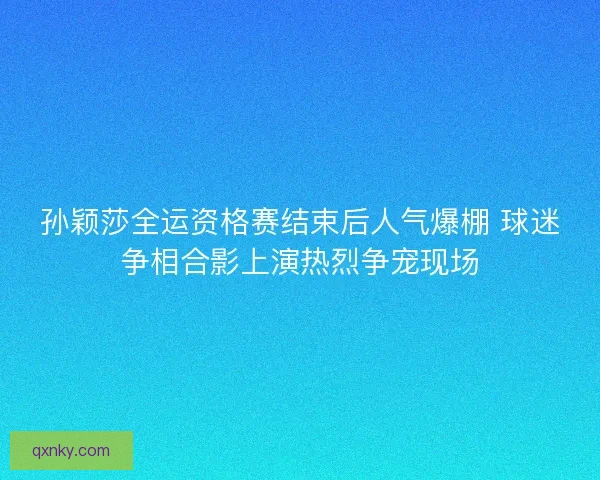 孙颖莎全运资格赛结束后人气爆棚 球迷争相合影上演热烈争宠现场