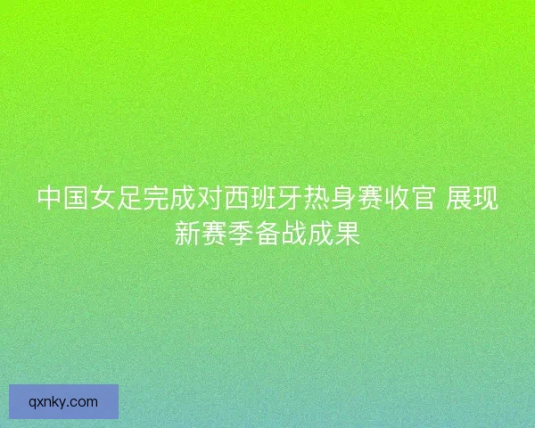 中国女足完成对西班牙热身赛收官 展现新赛季备战成果