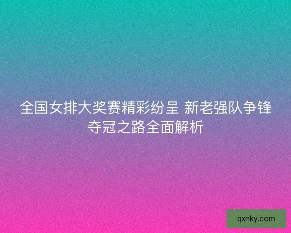 全国女排大奖赛精彩纷呈 新老强队争锋夺冠之路全面解析